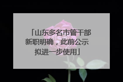 山东多名市管干部新职明确，此前公示拟进一步使用