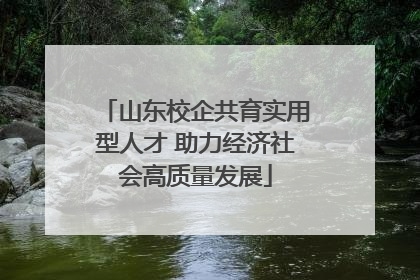 山东校企共育实用型人才 助力经济社会高质量发展