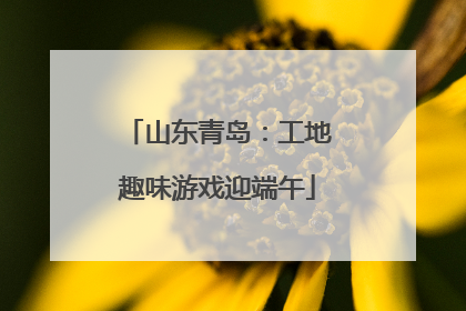 山东青岛：工地趣味游戏迎端午