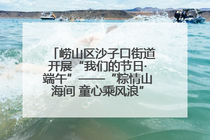 崂山区沙子口街道开展“我们的节日·端午”——“粽情山海间 童心乘风浪”文明实践活动
