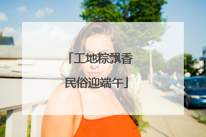 工地粽飘香 民俗迎端午