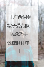 广西侗乡粽子受青睐 民众巧手包粽赶订单