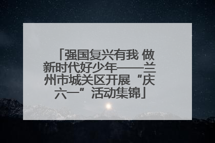强国复兴有我 做新时代好少年——兰州市城关区开展“庆六一”活动集锦