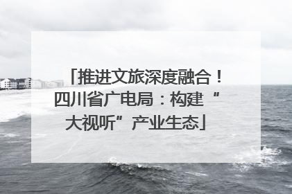 推进文旅深度融合！四川省广电局：构建“大视听”产业生态