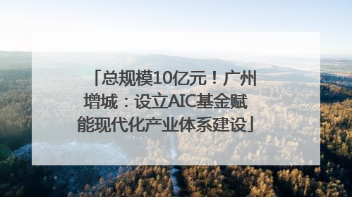 总规模10亿元！广州增城：设立AIC基金赋能现代化产业体系建设