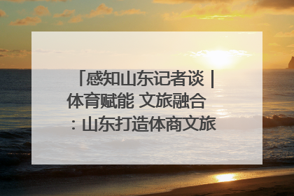 感知山东记者谈｜体育赋能 文旅融合：山东打造体商文旅融合发展新格局