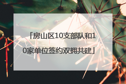 房山区10支部队和10家单位签约双拥共建