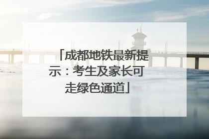 成都地铁最新提示：考生及家长可走绿色通道