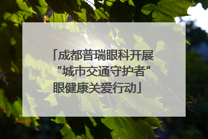 成都普瑞眼科开展“城市交通守护者”眼健康关爱行动