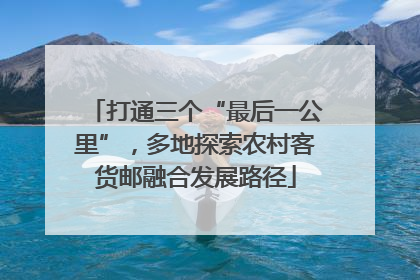 打通三个“最后一公里”，多地探索农村客货邮融合发展路径