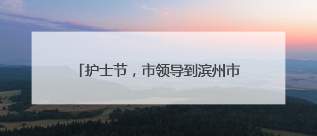 护士节，市领导到滨州市妇幼保健院慰问护理人员