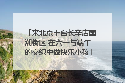 来北京丰台长辛店国潮街区 在六一与端午的交织中做快乐小孩