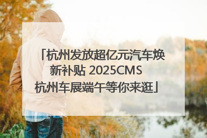 杭州发放超亿元汽车焕新补贴 2025CMS杭州车展端午等你来逛