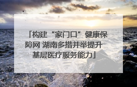 构建“家门口”健康保障网 湖南多措并举提升基层医疗服务能力