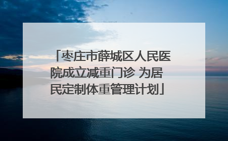 枣庄市薛城区人民医院成立减重门诊 为居民定制体重管理计划