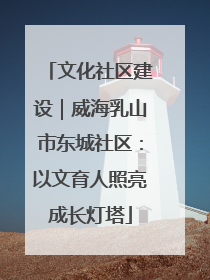 文化社区建设｜威海乳山市东城社区：以文育人照亮成长灯塔