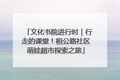 文化书院进行时｜行走的课堂！桓公路社区萌娃超市探索之旅