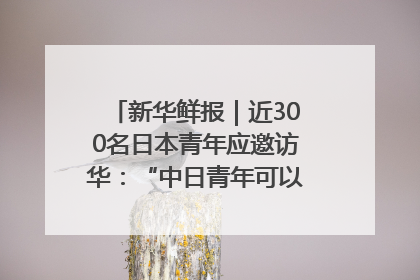 新华鲜报｜近300名日本青年应邀访华：“中日青年可以创造更好的未来”