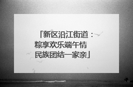 新区沿江街道：粽享欢乐端午情 民族团结一家亲