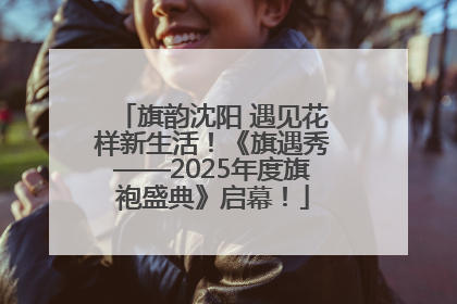 旗韵沈阳 遇见花样新生活！《旗遇秀——2025年度旗袍盛典》启幕！