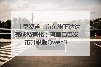 早资道｜京东旗下达达完成私有化；阿里巴巴发布升级版Qwen3