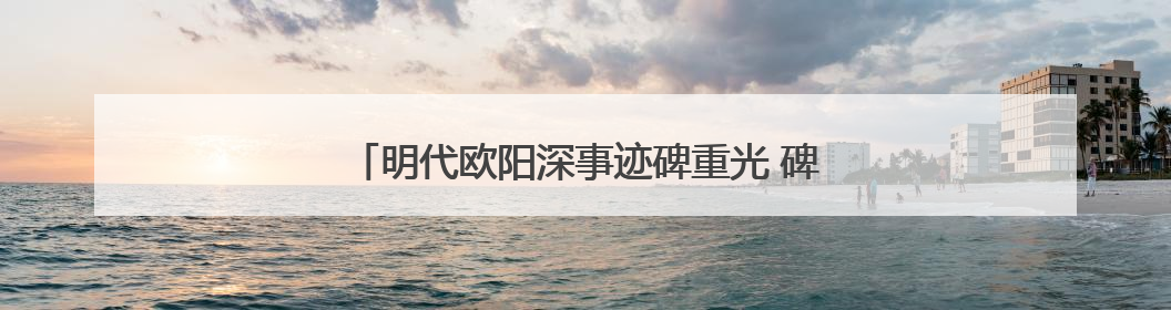 明代欧阳深事迹碑重光 碑文再现泉州抗倭名将传奇