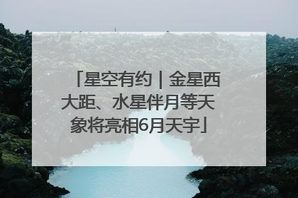 星空有约｜金星西大距、水星伴月等天象将亮相6月天宇