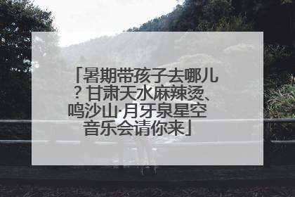 暑期带孩子去哪儿？甘肃天水麻辣烫、鸣沙山·月牙泉星空音乐会请你来