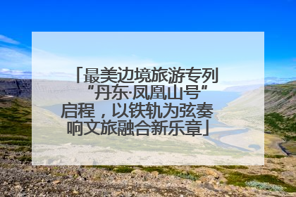最美边境旅游专列“丹东·凤凰山号”启程，以铁轨为弦奏响文旅融合新乐章