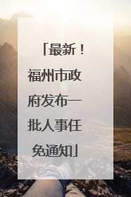 最新！福州市政府发布一批人事任免通知