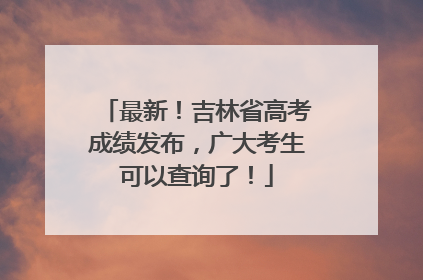 最新！吉林省高考成绩发布，广大考生可以查询了！