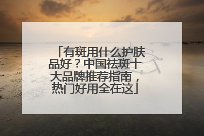 有斑用什么护肤品好？中国祛斑十大品牌推荐指南，热门好用全在这