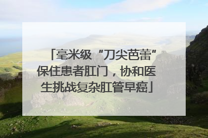 毫米级“刀尖芭蕾”保住患者肛门，协和医生挑战复杂肛管早癌
