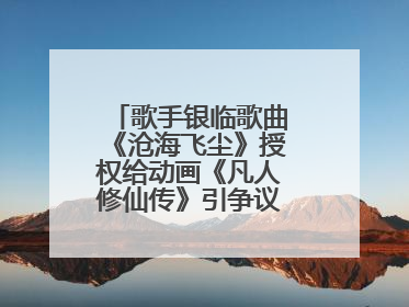 歌手银临歌曲《沧海飞尘》授权给动画《凡人修仙传》引争议，工作室致歉