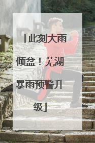此刻大雨倾盆！芜湖暴雨预警升级