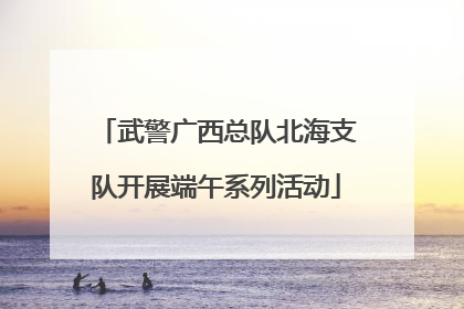 武警广西总队北海支队开展端午系列活动