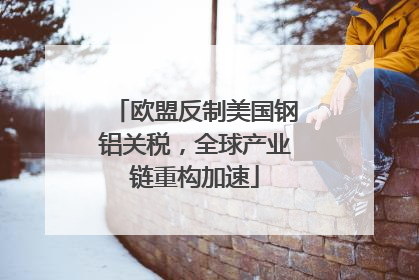 欧盟反制美国钢铝关税，全球产业链重构加速