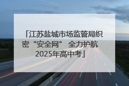 江苏盐城市场监管局织密“安全网” 全力护航2025年高中考