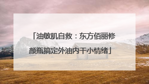 油敏肌自救：东方佰丽修颜瓶搞定外油内干小情绪