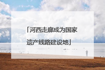 河西走廊成为国家遗产线路建设地