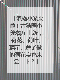 泡椒小笼来啦！古猗园小笼餐厅上新，荷花、荷叶、藕带、莲子做的荷花宴也来尝一下？