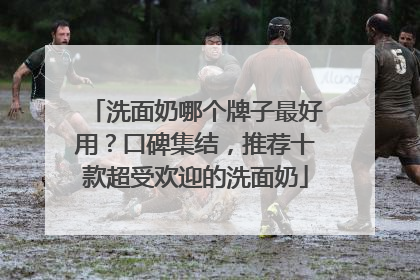 洗面奶哪个牌子最好用？口碑集结，推荐十款超受欢迎的洗面奶