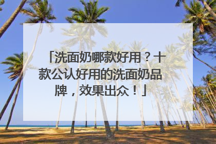 洗面奶哪款好用？十款公认好用的洗面奶品牌，效果出众！