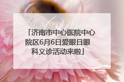 济南市中心医院中心院区6月6日爱眼日眼科义诊活动来啦