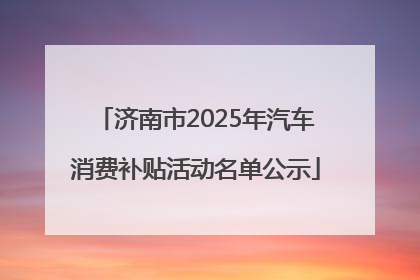 济南市2025年汽车消费补贴活动名单公示