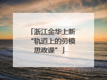 浙江金华上新“轨道上的劳模思政课”