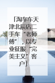 淘车车天津北辰店二手车“老师傅”，以专业征服“完美主义”客户