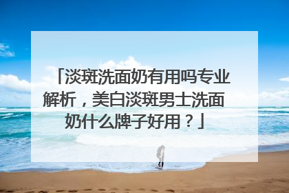 淡斑洗面奶有用吗专业解析，美白淡斑男士洗面奶什么牌子好用？