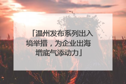 温州发布系列出入境举措，为企业出海增底气添动力