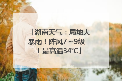 湖南天气：局地大暴雨！阵风7～9级！最高温34℃